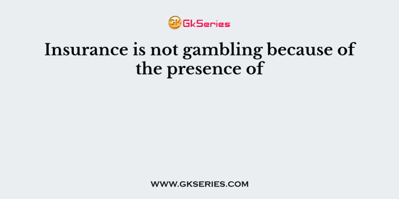 Insurance is not gambling because of the presence of 