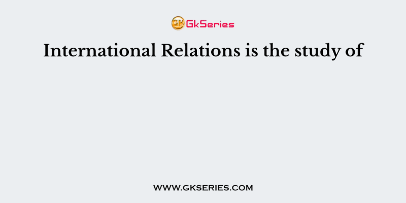 International Relations is the study of