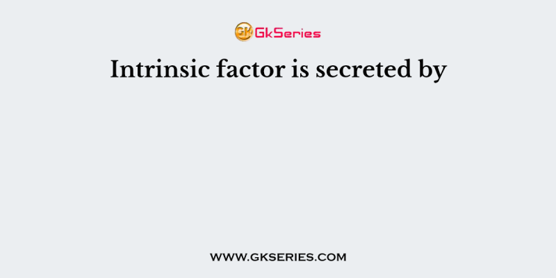 Intrinsic factor is secreted by