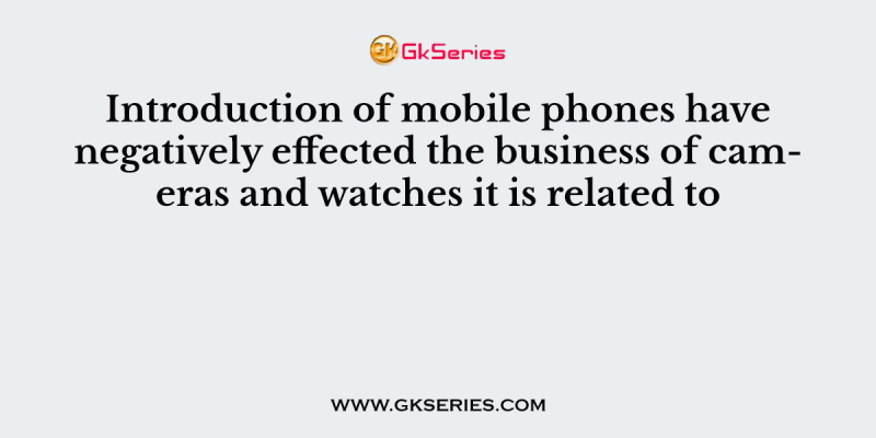 Introduction of mobile phones have negatively effected the business of cameras and watches it is related to