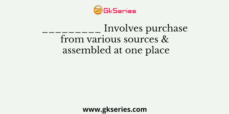 _________ Involves purchase from various sources & assembled at one place