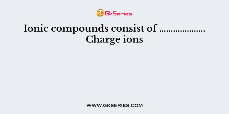 Ionic compounds consist of ……………….. Charge ions