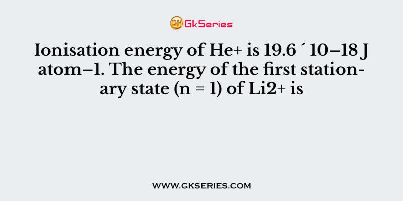 Ionisation energy of He+ is 19.6 ´ 10–18 J atom–1. The energy of the first stationary state (n = 1) of Li2+ is