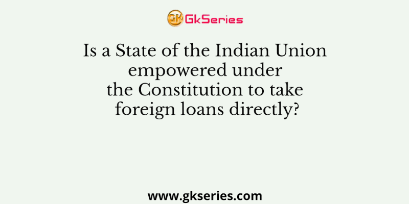 Is a State of the Indian Union empowered under the Constitution to take foreign loans directly?