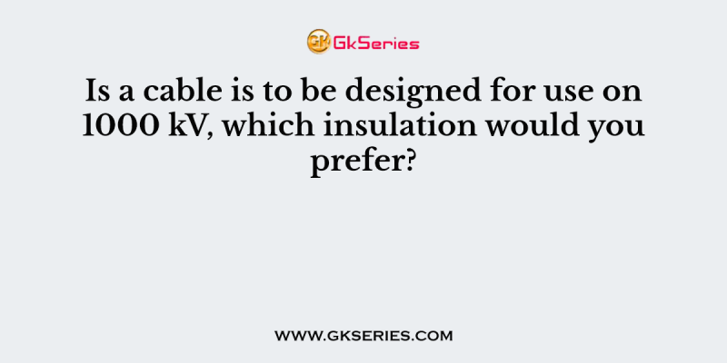 Is a cable is to be designed for use on 1000 kV, which insulation would you prefer?