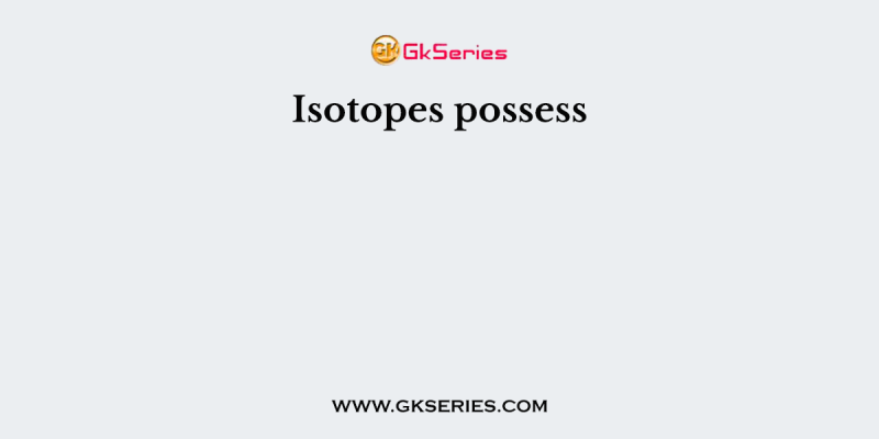 Isotopes possess