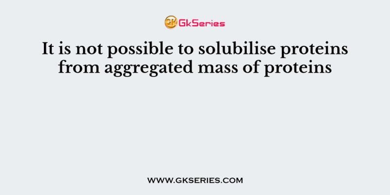 It is not possible to solubilise proteins from aggregated mass of proteins