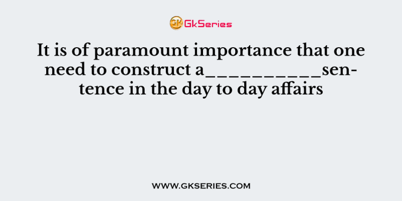 It is of paramount importance that one need to construct a__________sentence in the day to day affairs