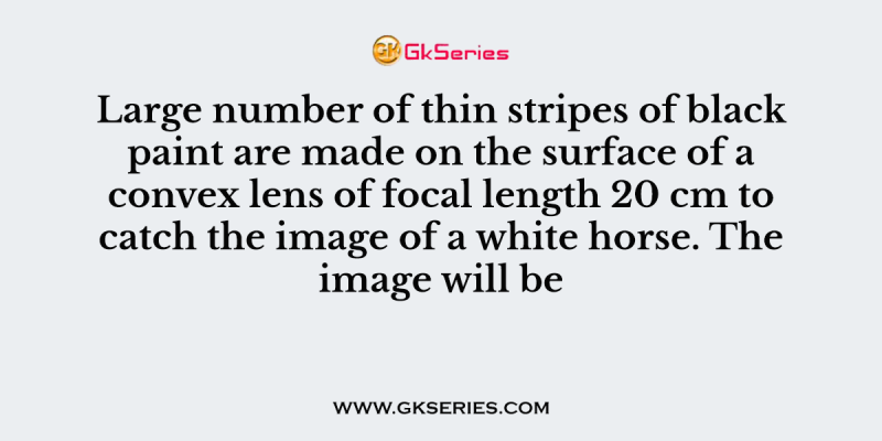 Large number of thin stripes of black paint are made on the surface of a convex lens of focal length 20 cm to catch the image of a white horse. The image will be