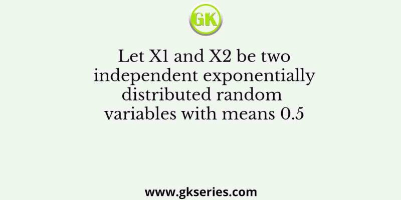 Let X1 and X2 be two independent exponentially distributed random variables with means 0.5