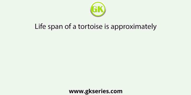 Life span of a tortoise is approximately