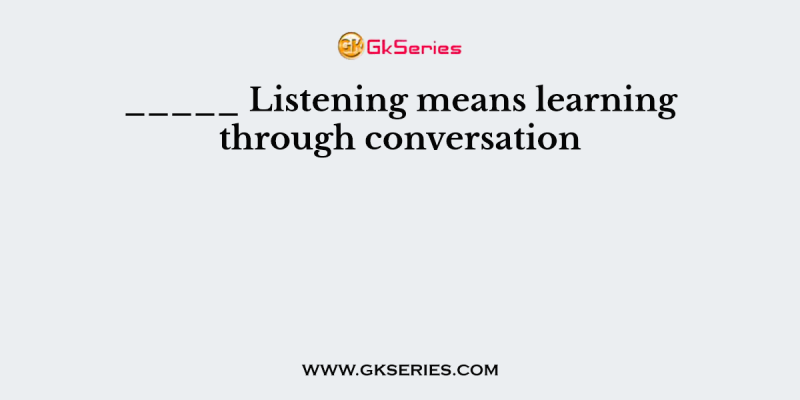 _____ Listening means learning through conversation
