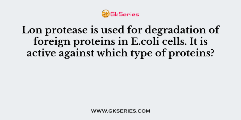 Lon protease is used for degradation of foreign proteins in E.coli cells. It is active against which type of proteins?