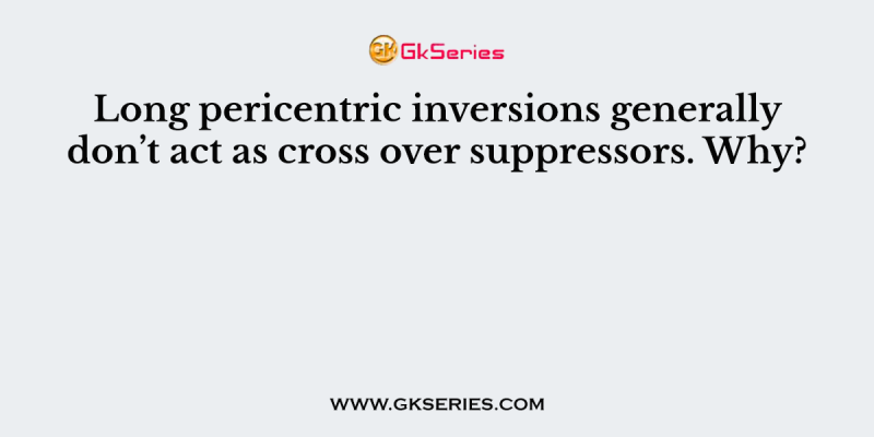 Long pericentric inversions generally don’t act as cross over suppressors. Why?