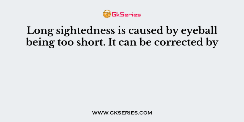 Long sightedness is caused by eyeball being too short. It can be corrected by