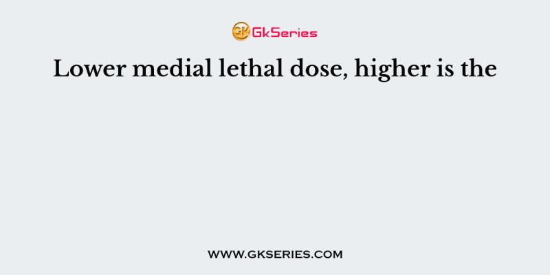 Lower medial lethal dose, higher is the