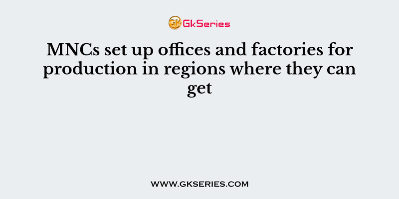 MNCs set up offices and factories for production in regions where they can get