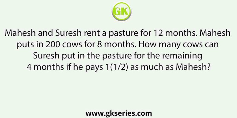 Mahesh and Suresh rent a pasture for 12 months. Mahesh puts in 200 cows for 8 months. How many cows can Suresh put in the pasture for the remaining 4 months if he pays 1(1/2) as much as Mahesh?