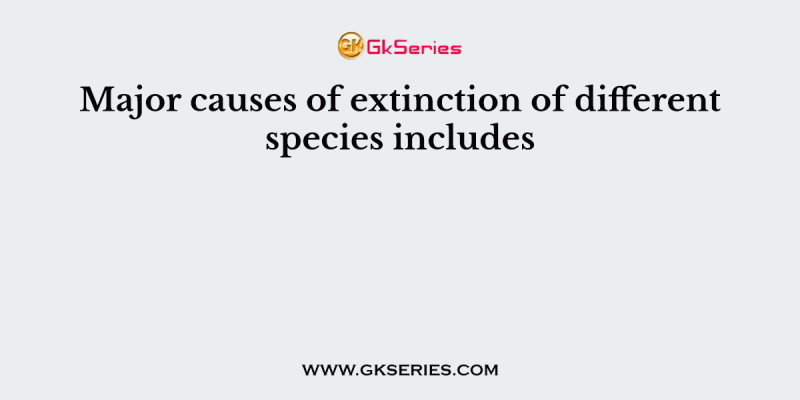 Major causes of extinction of different species includes