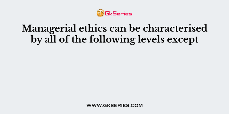 Managerial ethics can be characterised by all of the following levels except
