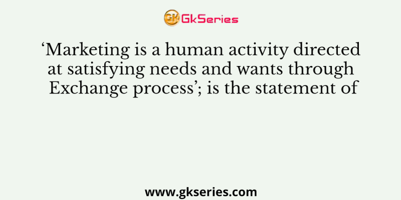 ‘Marketing is a human activity directed at satisfying needs and wants through Exchange process’; is the statement of