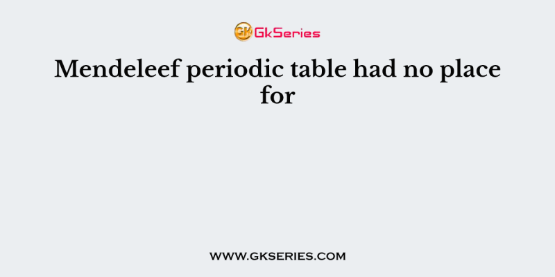 Mendeleef periodic table had no place for