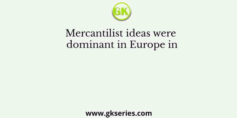 Mercantilist ideas were dominant in Europe in