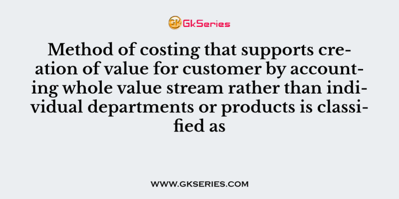 Method of costing that supports creation of value for customer by accounting whole value stream rather than individual departments or products is classified as