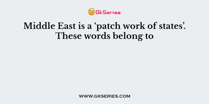 Middle East is a ‘patch work of states’. These words belong to