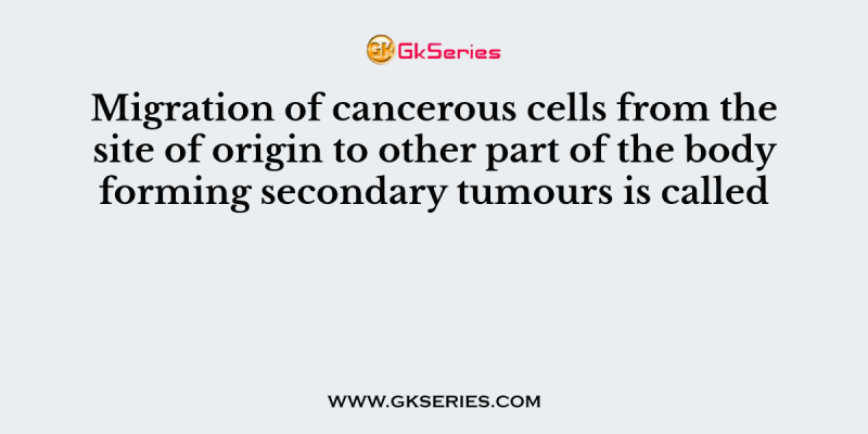 Migration of cancerous cells from the site of origin to other part of the body forming secondary tumours is called