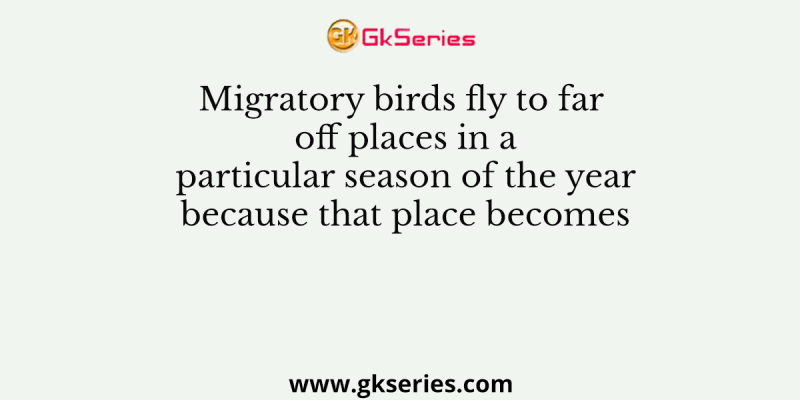 Migratory birds fly to far off places in a particular season of the year because that place becomes