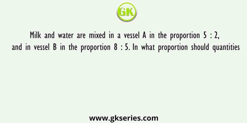 Milk and water are mixed in a vessel A in the proportion 5 : 2, and in vessel B in the proportion 8 : 5. In what proportion should quantities