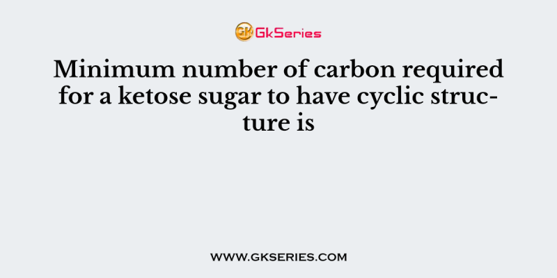 Minimum number of carbon required for a ketose sugar to have cyclic structure is