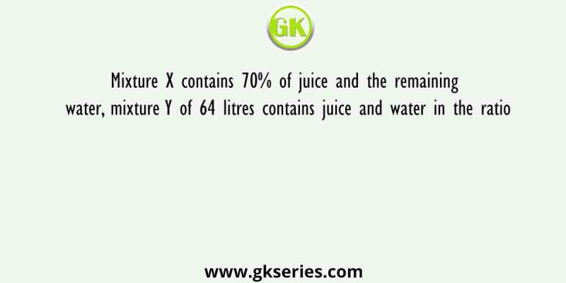 Mixture X contains 70% of juice and the remaining water, mixture Y of 64 litres contains juice and water in the ratio