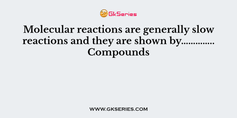 Molecular reactions are generally slow reactions and they are shown by………….. Compounds