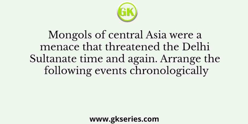 Mongols of central Asia were a menace that threatened the Delhi Sultanate time and again. Arrange the following events chronologically