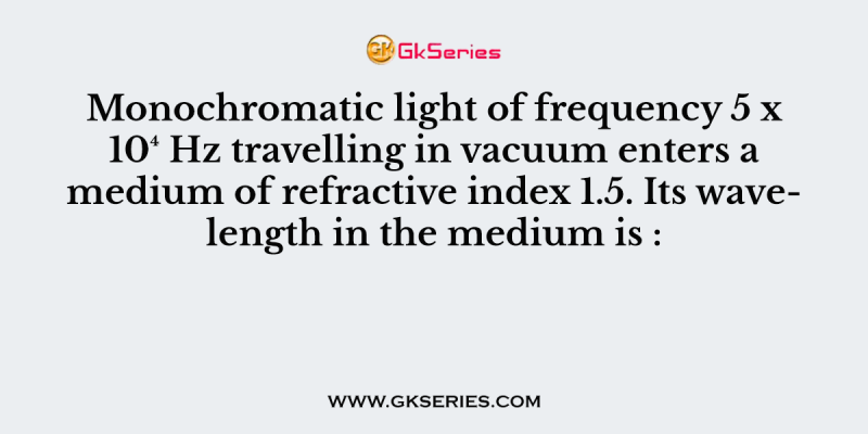 Monochromatic light of frequency 5 x 10⁴ Hz travelling in vacuum enters a medium of refractive index 1.5. Its wavelength in the medium is :
