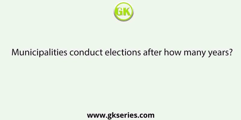 Municipalities conduct elections after how many years?