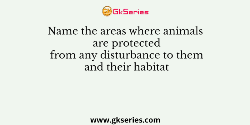 Name the areas where animals are protected from any disturbance to them and their habitat