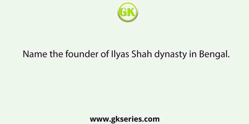 Name the founder of Ilyas Shah dynasty in Bengal.