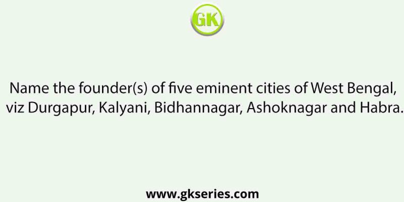 Name the founder(s) of five eminent cities of West Bengal, viz Durgapur, Kalyani, Bidhannagar, Ashoknagar and Habra.