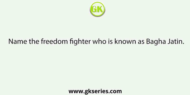 Name the freedom fighter who is known as Bagha Jatin.