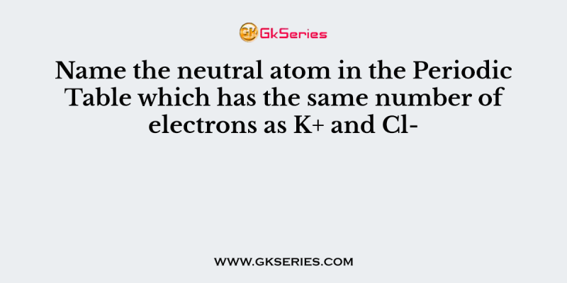 Name the neutral atom in the Periodic Table which has the same number of electrons as K+ and Cl-