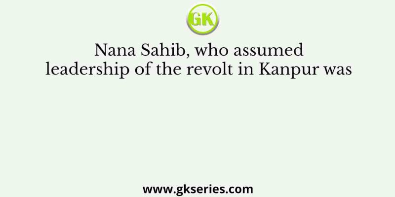Nana Sahib, who assumed leadership of the revolt in Kanpur was