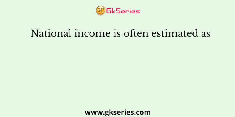 National income is often estimated as