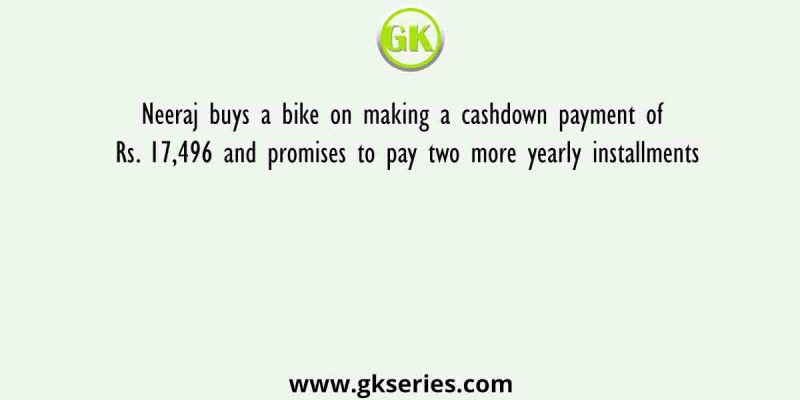 Neeraj buys a bike on making a cashdown payment of Rs. 17,496 and promises to pay two more yearly installments