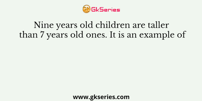 Nine years old children are taller than 7 years old ones. It is an example of