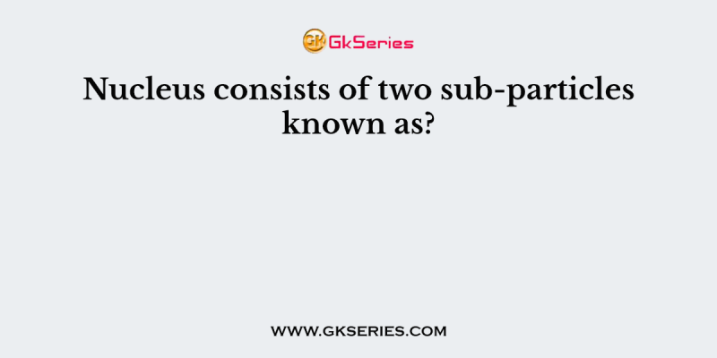 Nucleus consists of two sub-particles known as?