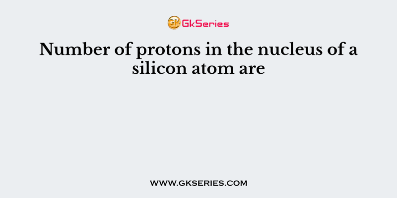 Number of protons in the nucleus of a silicon atom are