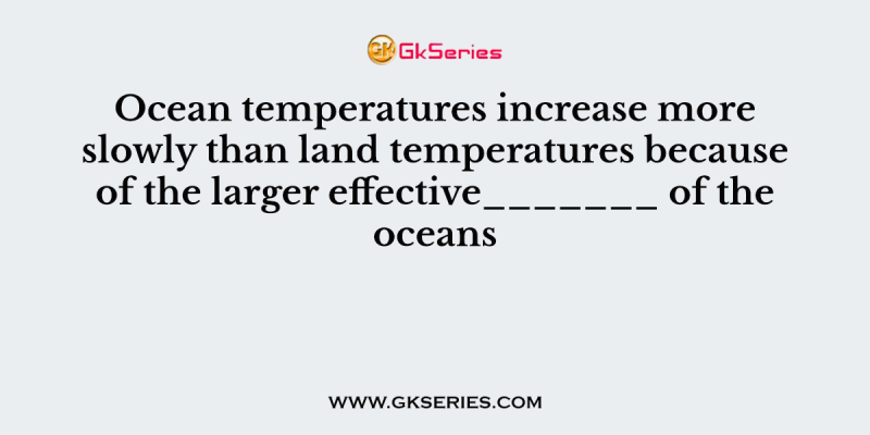 Ocean temperatures increase more slowly than land temperatures because of the larger effective_______ of the oceans